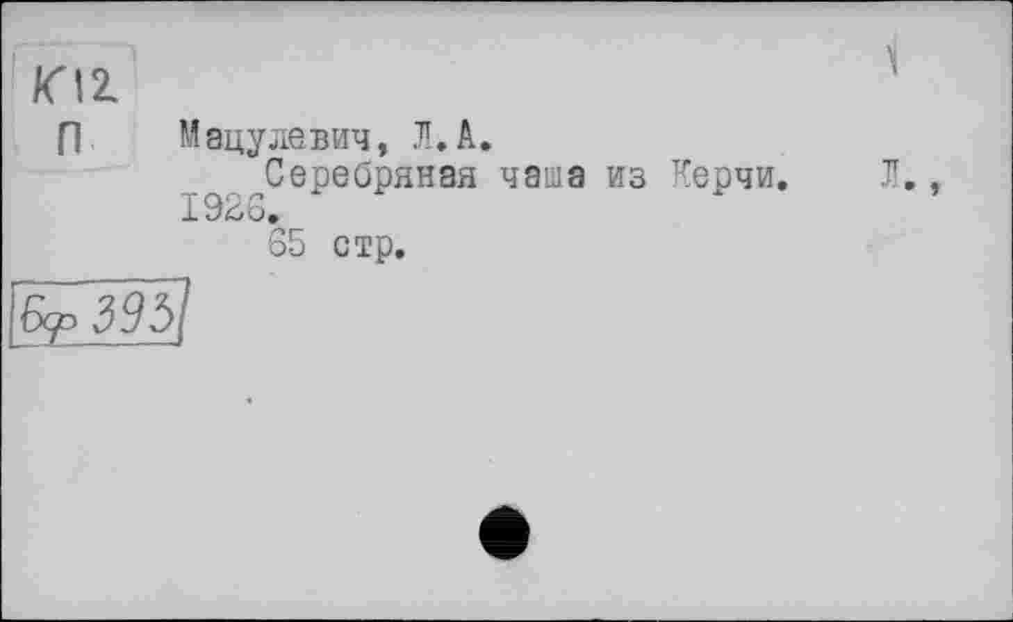 ﻿/СІ2.	1
п	Мацулевич, Л. А. Серебряная чаша из Керчи. Л., 1926. 65 стр.
Б^395І